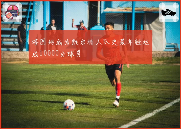 塔图姆成为凯尔特人队史最年轻达成10000分球员