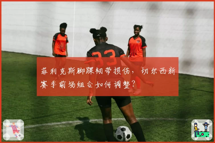 菲利克斯脚踝韧带损伤，切尔西新赛季前场组合如何调整？
