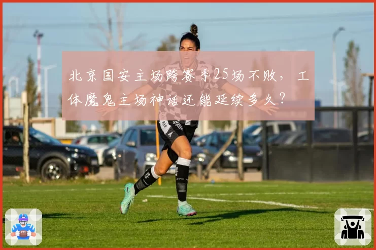 北京国安主场跨赛季25场不败,工体魔鬼主场神话还能延续多久?