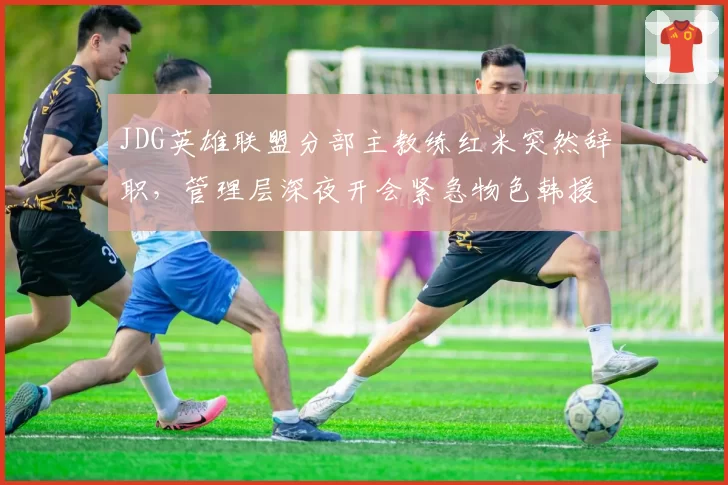 JDG英雄联盟分部主教练红米突然辞职，管理层深夜开会紧急物色韩援替代者