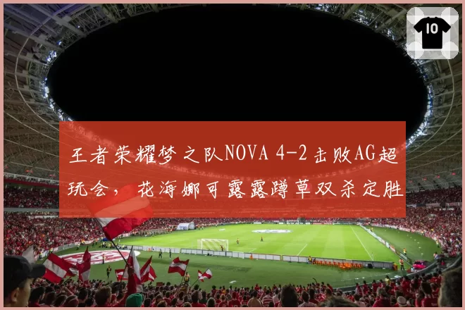 王者荣耀梦之队NOVA 4-2击败AG超玩会,花海娜可露露蹲草双杀定胜局,赛后中援互动仪式感拉满__br_