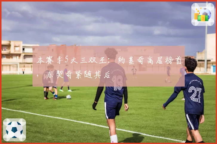 本赛季5大三双王：约基奇高居榜首，东契奇紧随其后