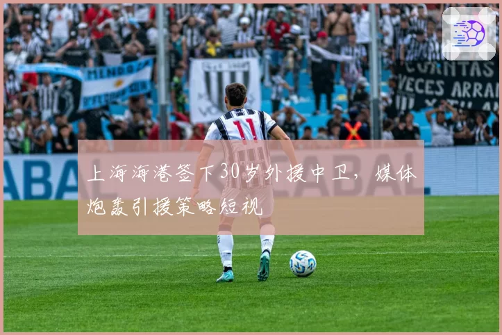 上海海港签下30岁外援中卫，媒体炮轰引援策略短视