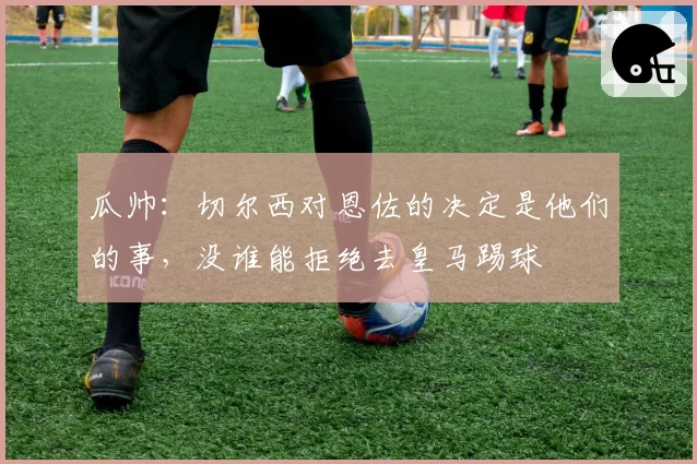 瓜帅：切尔西对恩佐的决定是他们的事，没谁能拒绝去皇马踢球