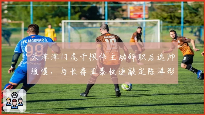 天津津门虎于根伟主动辞职后选帅缓慢，与长春亚泰快速敲定陈洋形成对比