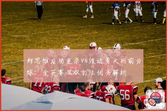 郑思维后场重杀vs渡边勇大网前分球：全英赛混双打法优劣解析