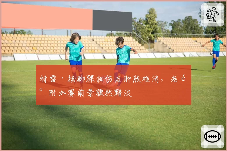 特雷·杨脚踝扭伤后肿胀难消，老鹰附加赛前景骤然黯淡