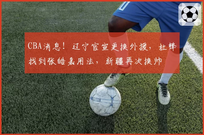 CBA消息!辽宁官宣更换外援,杜锋找到张皓嘉用法,新疆再次换帅