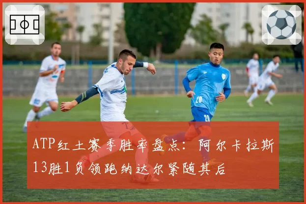 ATP红土赛季胜率盘点:阿尔卡拉斯13胜1负领跑纳达尔紧随其后