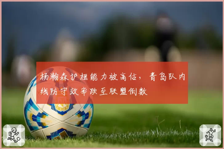 杨瀚森护框能力被高估，青岛队内线防守效率跌至联盟倒数
