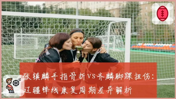 张镇麟手指骨折vs齐麟脚踝扭伤：辽疆锋线康复周期差异解析