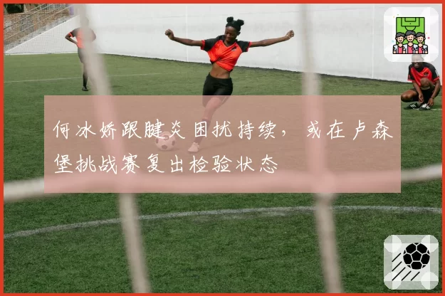 何冰娇跟腱炎困扰持续，或在卢森堡挑战赛复出检验状态