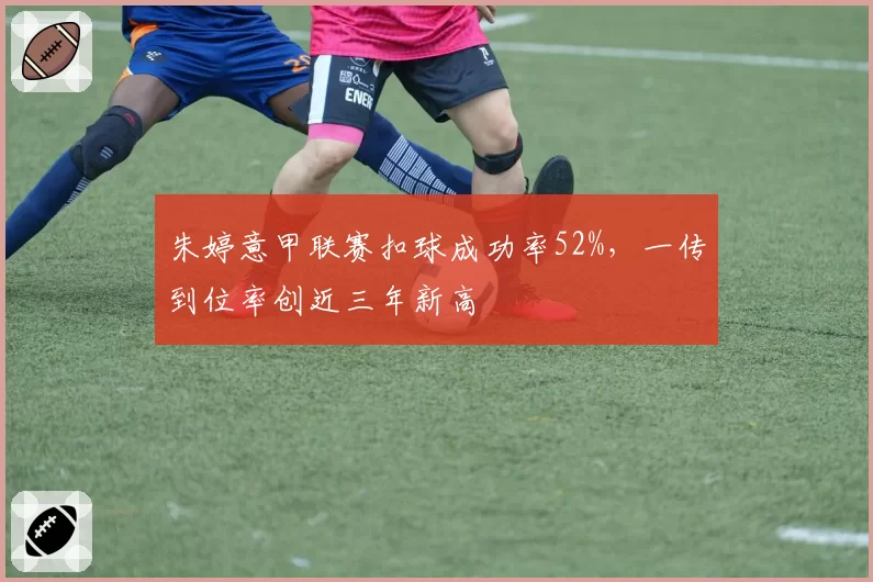 朱婷意甲联赛扣球成功率52%，一传到位率创近三年新高