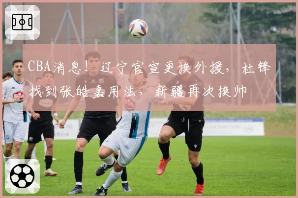 CBA消息！辽宁官宣更换外援，杜锋找到张皓嘉用法，新疆再次换帅
