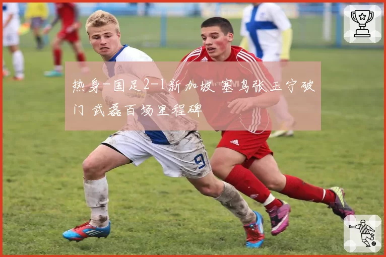 热身-国足2-1新加坡 塞鸟张玉宁破门 武磊百场里程碑