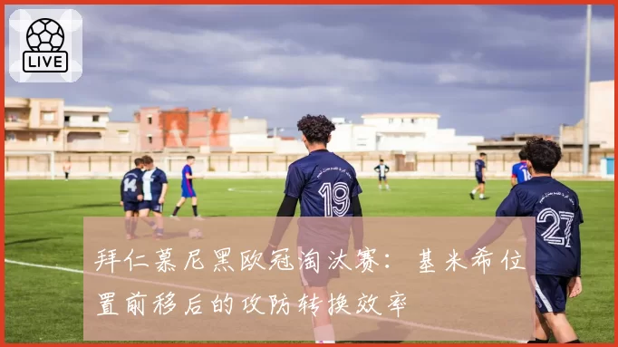 拜仁慕尼黑欧冠淘汰赛:基米希位置前移后的攻防转换效率