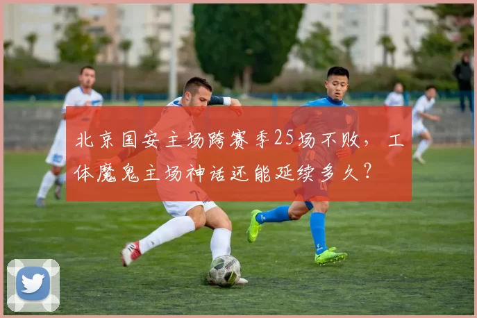 北京国安主场跨赛季25场不败,工体魔鬼主场神话还能延续多久?