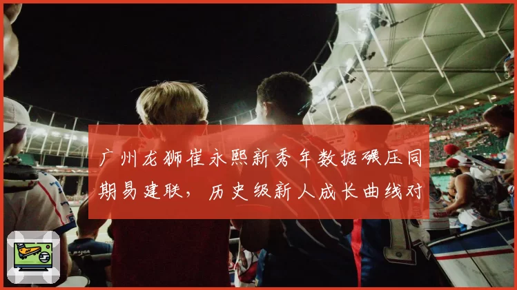 广州龙狮崔永熙新秀年数据碾压同期易建联,历史级新人成长曲线对比