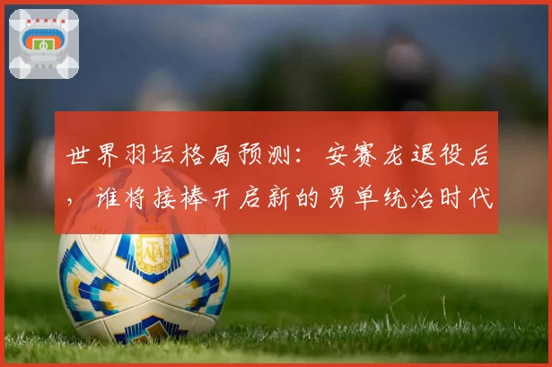 世界羽坛格局预测：安赛龙退役后，谁将接棒开启新的男单统治时代？