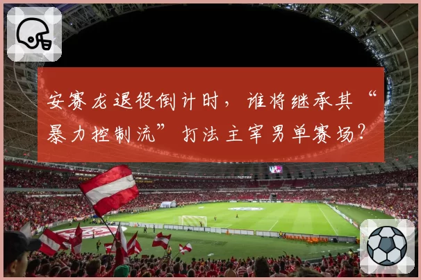 安赛龙退役倒计时，谁将继承其“暴力控制流”打法主宰男单赛场？