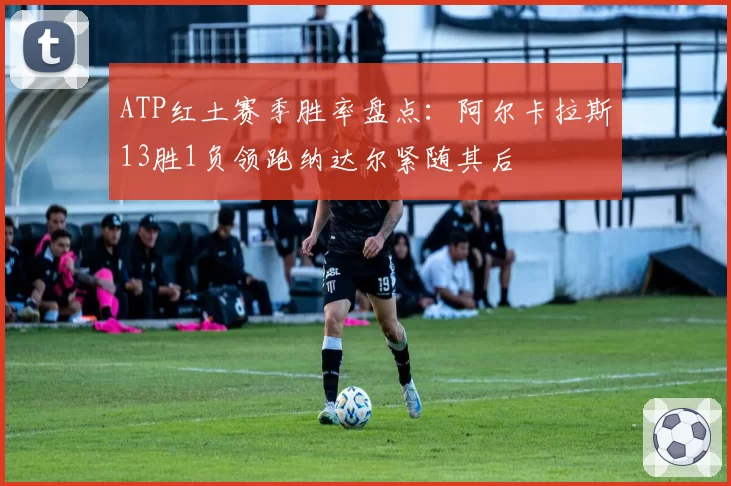 ATP红土赛季胜率盘点:阿尔卡拉斯13胜1负领跑纳达尔紧随其后