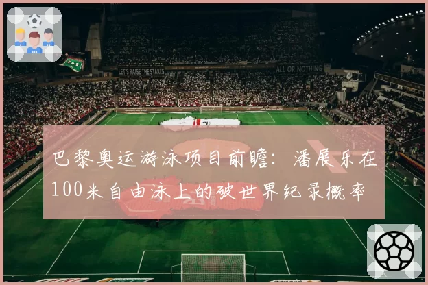 巴黎奥运游泳项目前瞻：潘展乐在100米自由泳上的破世界纪录概率