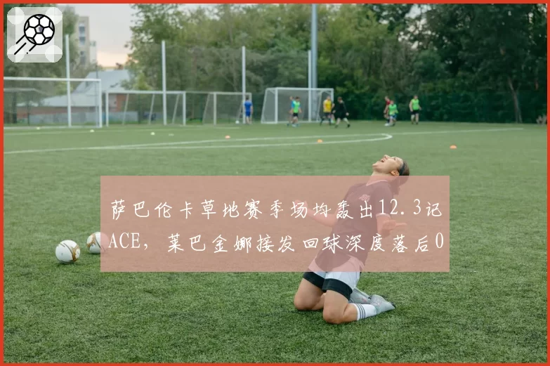 萨巴伦卡草地赛季场均轰出12.3记ACE，莱巴金娜接发回球深度落后0.8米