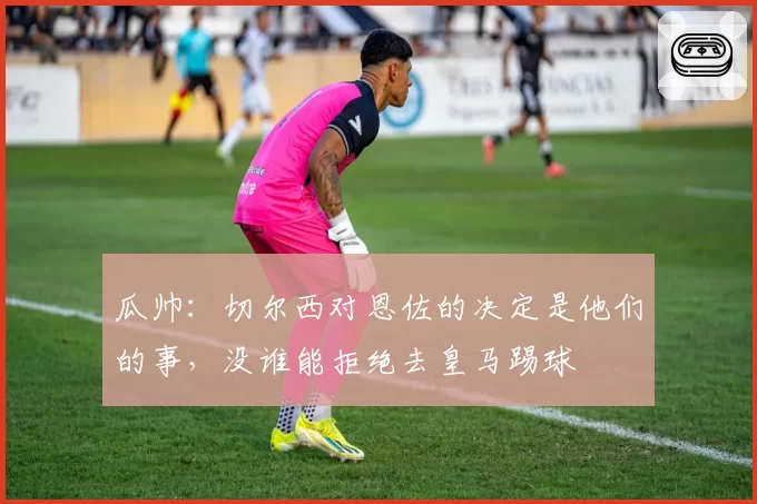 瓜帅：切尔西对恩佐的决定是他们的事，没谁能拒绝去皇马踢球