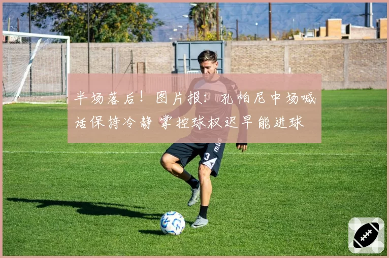 半场落后！图片报：孔帕尼中场喊话保持冷静 掌控球权迟早能进球