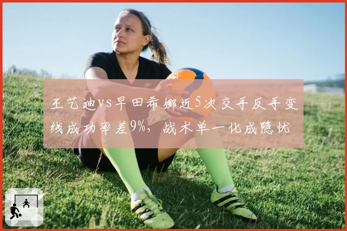 王艺迪vs早田希娜近5次交手反手变线成功率差9%，战术单一化成隐忧