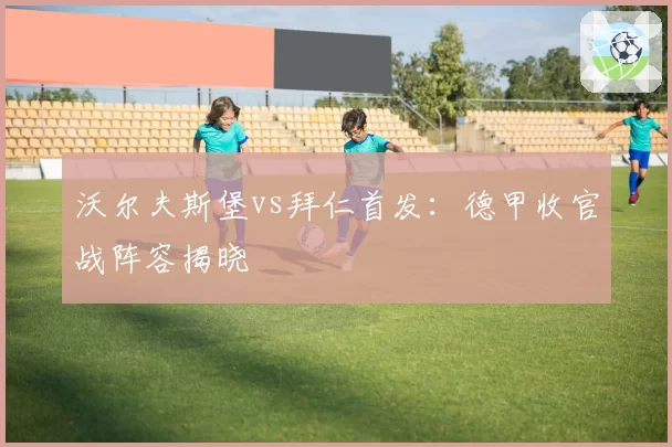 沃尔夫斯堡vs拜仁首发：德甲收官战阵容揭晓