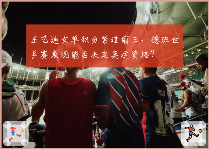 王艺迪女单积分紧追前三，德班世乒赛表现能否决定奥运资格？