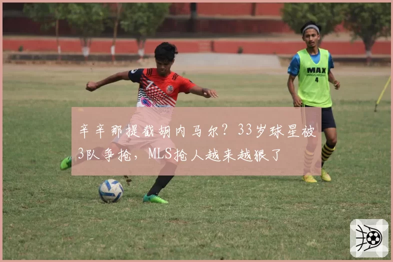 辛辛那提截胡内马尔?33岁球星被3队争抢,MLS抢人越来越狠了