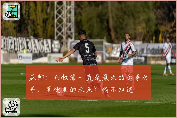 瓜帅：利物浦一直是最大的竞争对手；罗德里的未来？我不知道