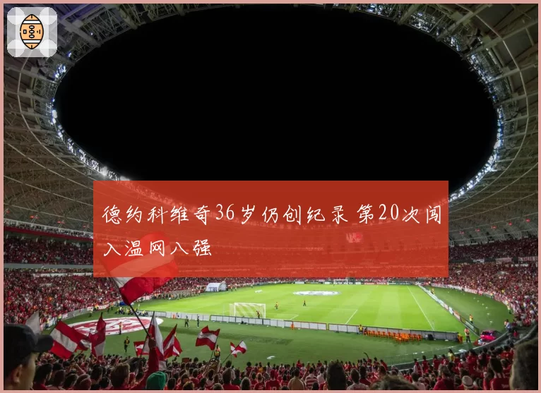 德约科维奇36岁仍创纪录 第20次闯入温网八强