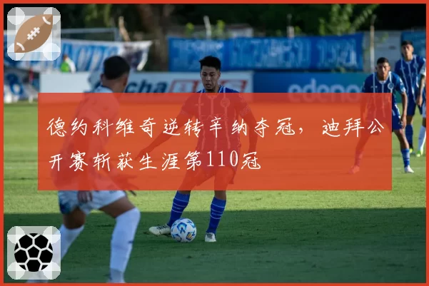 德约科维奇逆转辛纳夺冠，迪拜公开赛斩获生涯第110冠