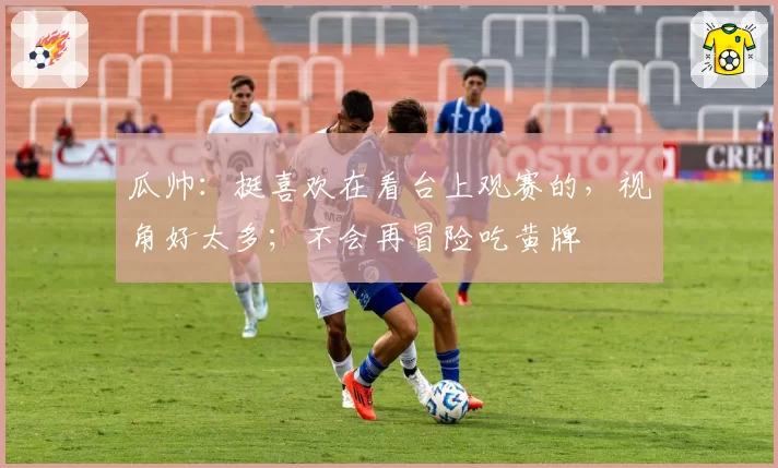 瓜帅：挺喜欢在看台上观赛的，视角好太多；不会再冒险吃黄牌