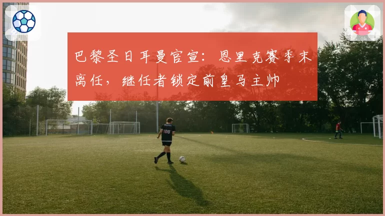 巴黎圣日耳曼官宣：恩里克赛季末离任，继任者锁定前皇马主帅