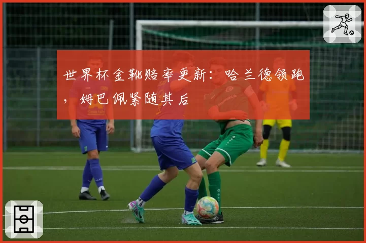 世界杯金靴赔率更新：哈兰德领跑，姆巴佩紧随其后