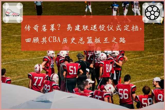 传奇落幕？易建联退役仪式定档，回顾其CBA历史总篮板王之路