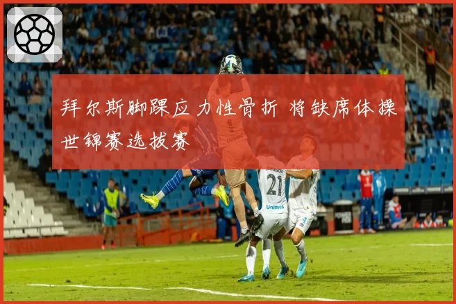 拜尔斯脚踝应力性骨折 将缺席体操世锦赛选拔赛