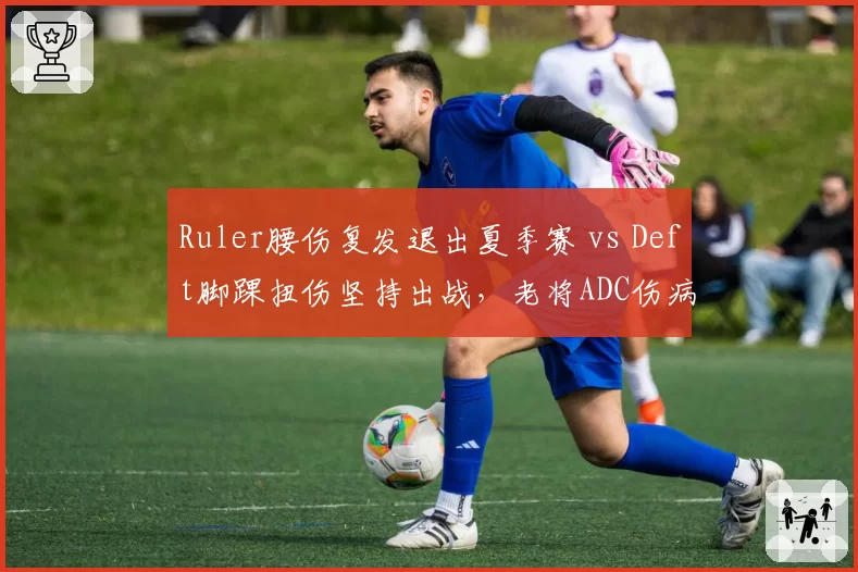 Ruler腰伤复发退出夏季赛 vs Deft脚踝扭伤坚持出战，老将ADC伤病应对模式两极
