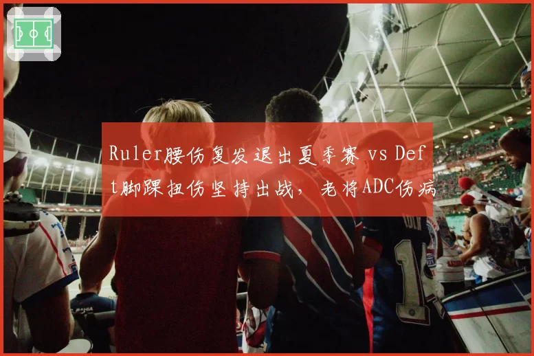 Ruler腰伤复发退出夏季赛 vs Deft脚踝扭伤坚持出战，老将ADC伤病应对模式两极