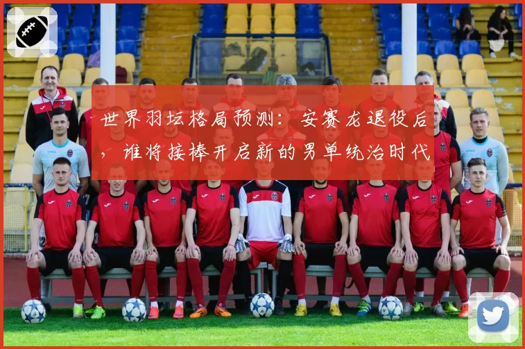 世界羽坛格局预测：安赛龙退役后，谁将接棒开启新的男单统治时代？