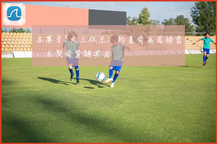 本赛季5大三双王：约基奇高居榜首，东契奇紧随其后