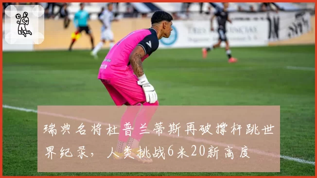 瑞典名将杜普兰蒂斯再破撑杆跳世界纪录，人类挑战6米20新高度