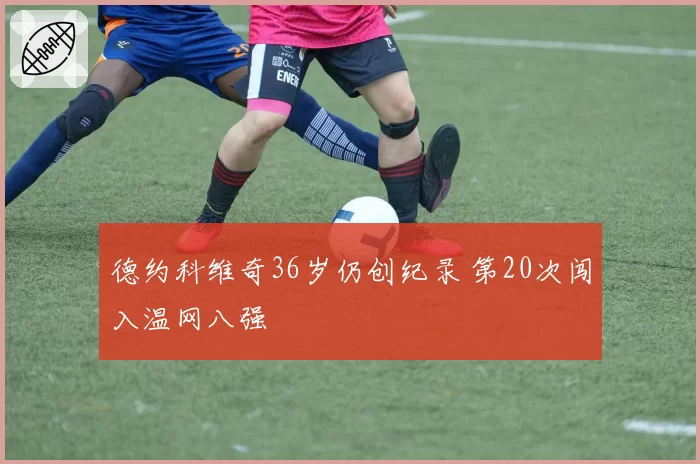 德约科维奇36岁仍创纪录 第20次闯入温网八强