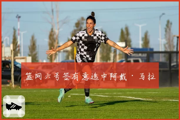 篮网六号签有意选中阿戴·马拉