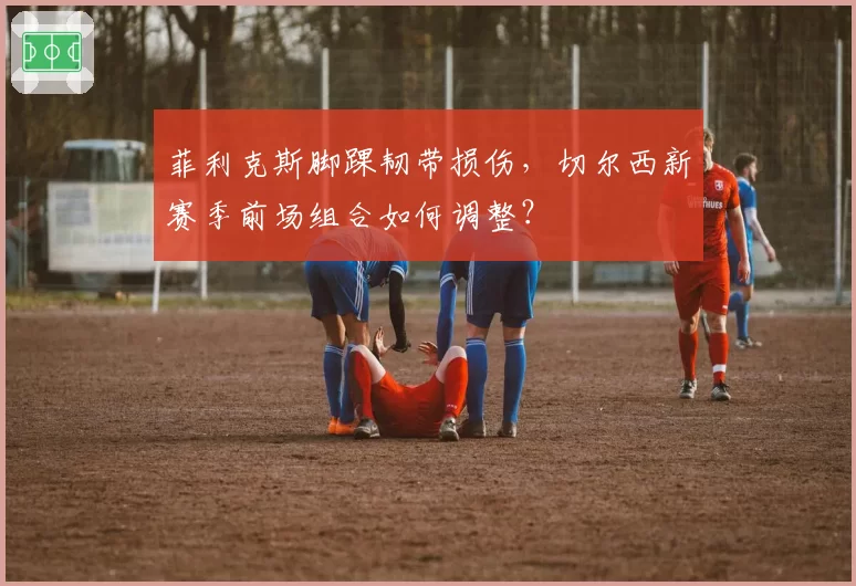 菲利克斯脚踝韧带损伤，切尔西新赛季前场组合如何调整？