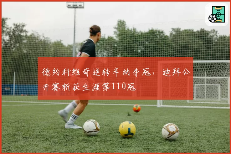 德约科维奇逆转辛纳夺冠，迪拜公开赛斩获生涯第110冠